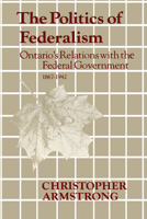 The Politics of Federalism: Ontario's Relations with the Federal Government. 1867-1942 1442651466 Book Cover