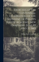 Exercises at the Centennial Celebration of the Founding of Phillips Exeter Academy, New Hampshire, June 20 and 21, 1883 1020708859 Book Cover