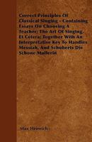 Correct Principles Of Classical Singing - Containing Essays On Choosing A Teacher; The Art Of Singing, Et Cetera; Together With An Interpretative Key To Handles Messiah, And Schuberts Die Schone Mulle 1445553392 Book Cover