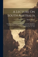 A Lecture On South Australia: Including Letters From J. B. Hack, Esq., and Other Emigrants, Delivered Before the Members of the Chichester Mechanics' Institution, Nov. 27, 1837 1022726579 Book Cover