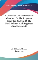 A Discussion On The Important Question, Do The Scriptures Teach The Doctrine Of The Final Holiness And Happiness Of All Mankind? 1163260029 Book Cover