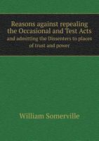 Reasons Against Repealing the Occasional, and Test Acts, and Admitting the Dissenters to Places of Trust and Power: Occasion'd by Reading the 6th ... to Which is Added, An Answer to the Most... 1378210794 Book Cover