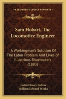 Sam Hobart, The Locomotive Engineer: A Workingman's Solution Of The Labor Problem And Lives of Illustrious Shoemakers 1164204807 Book Cover