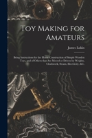 Toy Making for Amateurs: Being Instructions for the Home Construction of Simple Wooden Toys, and of Others That Are Moved or Driven by Weights, Clockwork, Steam, Electricity, &c. 1015159958 Book Cover