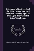 Substance of the Speech of the Right Honourable Lord Sheffield, Monday, April 22, 1799, upon the subject of union with Ireland. 3337195504 Book Cover