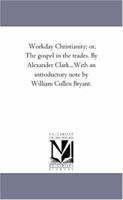 Workday Christianity: or, The gospel in the trades. By Alexander Clark...With an introductory note by William Cullen Bryant. 1425528775 Book Cover