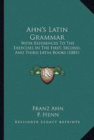 Ahn's Latin Grammar: With References To The Exercises In The First, Second And Third Latin Books 1017850186 Book Cover