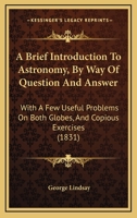 A Brief Introduction To Astronomy, By Way Of Question And Answer: With A Few Useful Problems On Both Globes, And Copious Exercises 116643477X Book Cover