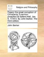 Popery the great corruption of Christianity. A sermon preached at Salters-Hall, Jan. 9, 1734-5. By John Barker. The third edition. 1171103050 Book Cover