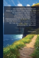 An Address to the Right Honorable the Lord Mayor, the Worshipful the Board of Aldermen, the Sheriffs, Commons, Citizens and Freeholders of Dublin, Relating to the Intended Augmentation of the Military 1175680834 Book Cover