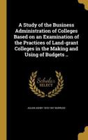 A Study of the Business Administration of Colleges Based on an Examination of the Practices of Land-grant Colleges in the Making and Using of Budgets .. 1019188561 Book Cover