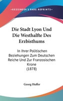 Die Stadt Lyon Und Die Westhalfte Des Erzbisthums: In Ihrer Politischen Beziehungen Zum Deutschen Reiche Und Zur Franzosischen Krone (1878) 1161129588 Book Cover