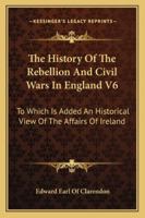 The History Of The Rebellion And Civil Wars In England V6: To Which Is Added An Historical View Of The Affairs Of Ireland 1162969369 Book Cover