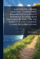 A Letter To ... Henry Grattan ... Containing Remarks Upon A Speech Reported To Have Been Delivered By Him ... On The Subject Of The Catholic Claims, By A Protestant 1179186443 Book Cover