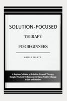 SOLUTION-FOCUSED THERAPY FOR BEGINNERS: A Beginner’s Guide to Solution-Focused Therapy: Simple, Practical Techniques for Rapid Positive Change in Life and Mindset B0G4MKGQHS Book Cover