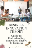 Business Innovation Theory: Guide To Understanding Innovation Theory In Business: Business Innovation Ideas B09CRXV23S Book Cover