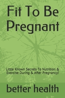 Fit To Be Pregnant: Little Known Secrets To Nutrition & Exercise During & After Pregnancy! 1691545686 Book Cover