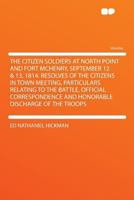 The Citizen Soldiers at North Point and Fort McHenry, September 12 & 13, 1814. Resolves of the Citizens in Town Meeting, Particulars Relating to the ... and Honorable Discharge of the Troops 1290287430 Book Cover