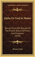 Alpha Or God In Matter: Being A Scientific Resume Of The Known Nature Of Force And Existence 116645603X Book Cover