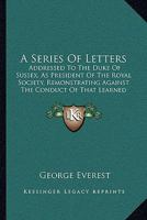 A Series of Letters: Addressed to His Royal Highness the Duke of Sussex, as President of the Royal Society, Remonstrating Against the Conduct of That Learned Body. 1437465943 Book Cover