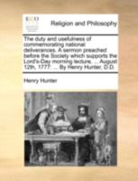 The duty and usefulness of commemorating national deliverances. A sermon preached before the Society which supports the Lord's-Day morning lecture, ... August 12th, 1777: ... By Henry Hunter, D.D. 1170517137 Book Cover