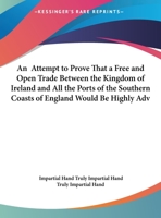An attempt to prove that a free and open trade between the Kingdom of Ireland and all the ports of the Southern coasts of England would be highly ... both Kingdoms: ... By a truly impartial hand. 1170511600 Book Cover