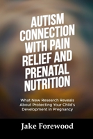 AUTISM CONNECTION WITH PAIN RELIEF AND PRENATAL NUTRITION: What New Research Reveals About Protecting Your Child’s Development in Pregnancy B0FT1TCBB5 Book Cover