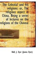 The Celestial and His Religions; Or, the Religious Aspect in China: Being a Series of Lectures on the Religious of the Chinese 0766177343 Book Cover