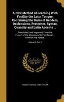 A new method of learning with facility the Latin tongue, containing the rules of genders, declensions, preterites, syntax, quantity and Latin accents ...: translated, and improved, from the French of  1378659554 Book Cover