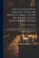 An Ecclesiastical History, From the Birth of Christ to the Beginning of the Eighteenth Century: In Which the Rise, Progress, and Variations of Church ... and Philosophy, and the Political His 1022877623 Book Cover