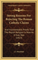 Strong Reasons For Rejecting The Roman Catholic Claims: And Incontestable Proofs That The Popish Religion Is Now As It Ever Was 1165933624 Book Cover