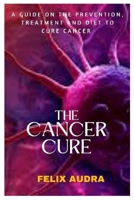 The Cancer Cure: A Guide on the Prevention, Treatment and Diet to Cure Cancer B0BQ5DHSDG Book Cover
