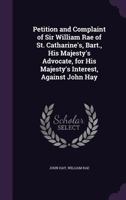 Petition and Complaint of Sir William Rae of St. Catharine's, Bart., His Majesty's Advocate, for His Majesty's Interest, Against John Hay 1147011737 Book Cover