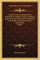 A Guide To The Autograph Letters, Manuscripts, Original Charters, And Royal Baronial, And Ecclesiastical Seals Exhibited To The Public In The Department Of Manuscripts 1179077652 Book Cover
