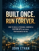 Built Once. Run Forever.: How to Build a Personal Company of Custom GPTs That Scales Your Business for You B0GKFN6R2V Book Cover