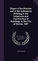 Digest of the Statutes and of the Ordinances Relating to the Inspection and Construction of Buildings in the City of Boston, 1887 1355405963 Book Cover