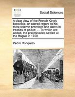 A clear view of the French King's bona fide: or sacred regard to his most solemn promises and oaths in treaties of peace; ... To which are added the preliminaries, settled at the Hague, 1709. ... 1140672576 Book Cover