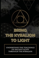 Bring The Kybalion To Light: Understand The Teachings Of Ancient Egypt Through The Kybalion: A Guide To Learning About The Kybalion B09919C3BR Book Cover