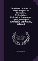 Lectures on Select Subjects in Mechanics, Hydrostatics, Hydraulics, Pneumatics, Optics, Geography, Astronomy, and Dialling, Volume 1 1357953119 Book Cover