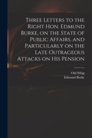 Three Letters to the Right Hon. Edmund Burke, on the State of Public Affairs, and Particularly on the Late Outrageous Attacks on His Pension 1014832152 Book Cover