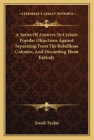 A Series Of Answers To Certain Popular Objections Against Separating From The Rebellious Colonies, And Discarding Them Entirely 0548489416 Book Cover