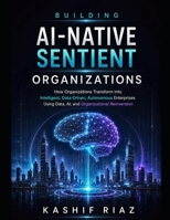Building AI-Native Sentient Organizations: How Organizations Transform into Intelligent, Data-Driven, Autonomous Enterprises Using Data AI, and Organizational Reinvention B0H1RSYX32 Book Cover