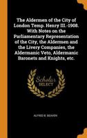 The Aldermen of the City of London Temp. Henry III.-1908. with Notes on the Parliamentary Representation of the City, the Aldermen and the Livery Companies, the Aldermanic Veto, Aldermanic Baronets an 0344996085 Book Cover