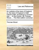 An Institute of the Laws of England; or, the Laws of England in Their Natural Order, According to Common Use in Four Books by Thomas Wood, T 117045562X Book Cover