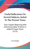 Useful Reflections on Several Subjects, Suited to the Present Times: Each Chapter Beginning with a Diverting Fable, to Which Is Added a Proper Moral 1165153629 Book Cover