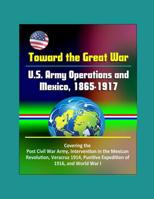 Toward the Great War: U. S. Army Operations and Mexico, 1865-1917 - Covering the Post Civil War Army, Intervention in the Mexican Revolution, Veracruz 1914, Punitive Expedition of 1916, and World War 1980893071 Book Cover