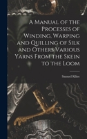 A Manual of the Processes of Winding, Warping and Quilling of Silk and Others Various Yarns From the Skein to the Loom 1018120475 Book Cover