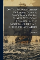 On The Proper Method Of Laying Down A Ship's Track On Sea Charts, With Some Remarks On The Importance Of Time-keepers In Navigation 1179700279 Book Cover