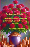 The Business of Roses: A Modern Gardener's Guide to Cultivating Roses and Growing Income B0FG3CQM7J Book Cover