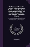 An Attempt to Prove the Truth of Christianity From the Wisdom Displayed in Its Original Establishment, and From the History of False and Corrupted ... the University of Oxford, in the Year... 1013296699 Book Cover